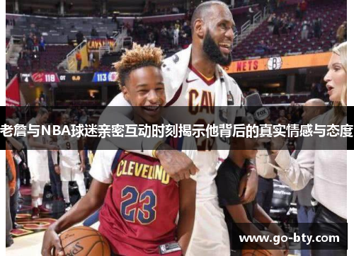 老詹与NBA球迷亲密互动时刻揭示他背后的真实情感与态度