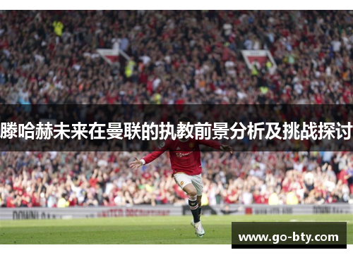 滕哈赫未来在曼联的执教前景分析及挑战探讨