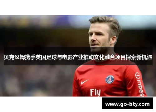 贝克汉姆携手英国足球与电影产业推动文化融合项目探索新机遇