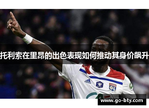 托利索在里昂的出色表现如何推动其身价飙升