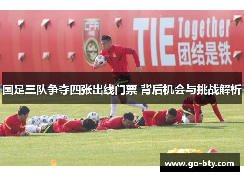 国足三队争夺四张出线门票 背后机会与挑战解析