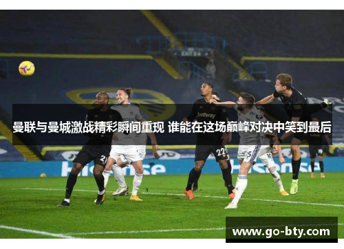 曼联与曼城激战精彩瞬间重现 谁能在这场巅峰对决中笑到最后