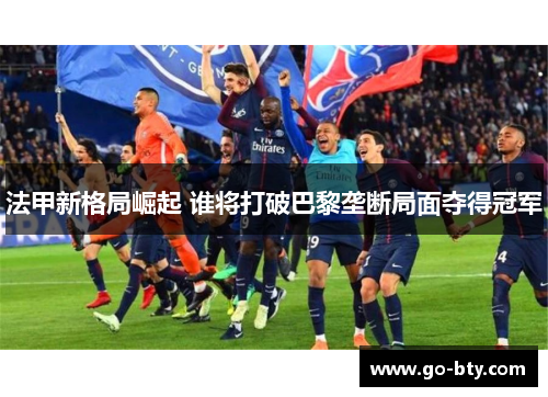 法甲新格局崛起 谁将打破巴黎垄断局面夺得冠军 法甲新格局崛起 谁将打破巴黎垄断局面夺得冠军