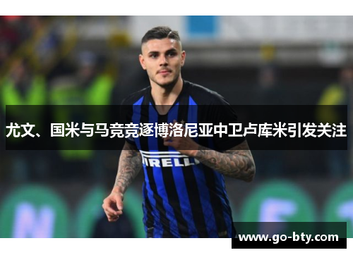 尤文、国米与马竞竞逐博洛尼亚中卫卢库米引发关注